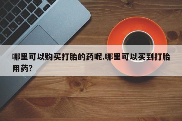 私人手上能买下打胎药吗哪里可以购买打胎的药呢.哪里可以买到打胎用药？