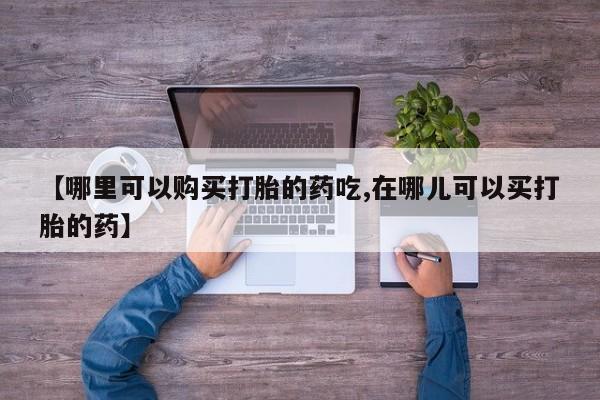 私人手上能买下打胎药吗【哪里可以购买打胎的药吃,在哪儿可以买打胎的药】