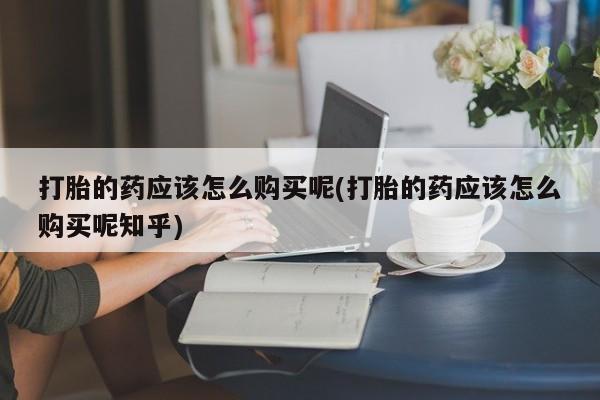 私人手上能买下打胎药吗打胎的药应该怎么购买呢(打胎的药应该怎么购买呢知乎)